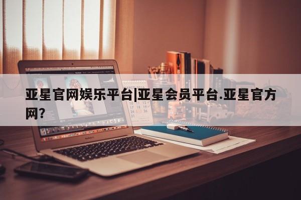 亚星代理合作-会员开户 亚星入口亚星官网娱乐平台|亚星会员平台.亚星官方网？