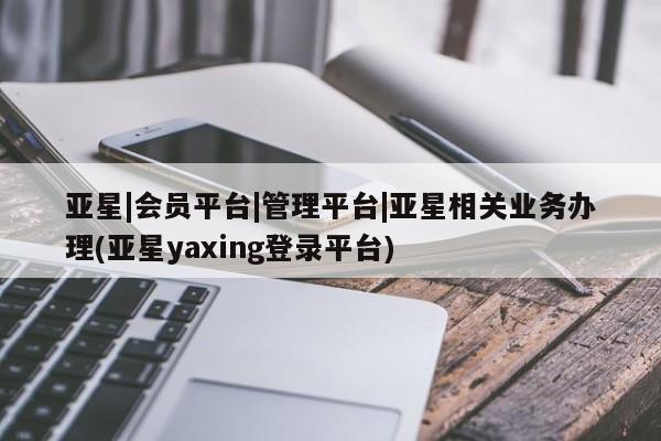 亚星代理合作-会员开户 亚星入口亚星|会员平台|管理平台|亚星相关业务办理(亚星yaxing登录平台)