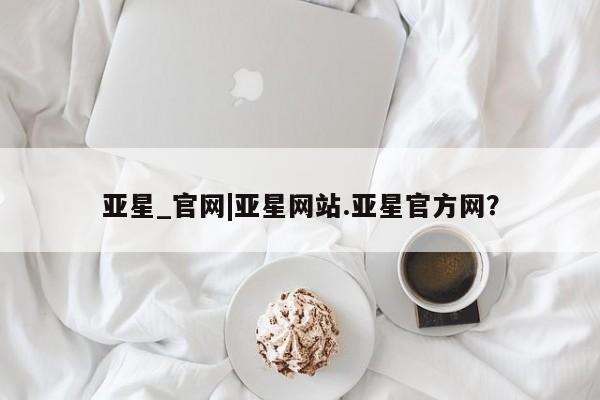 亚星代理合作-会员开户 亚星入口亚星_官网|亚星网站.亚星官方网？