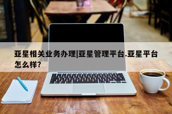 亚星代理合作-会员开户 亚星入口亚星相关业务办理|亚星管理平台.亚星平台怎么样？