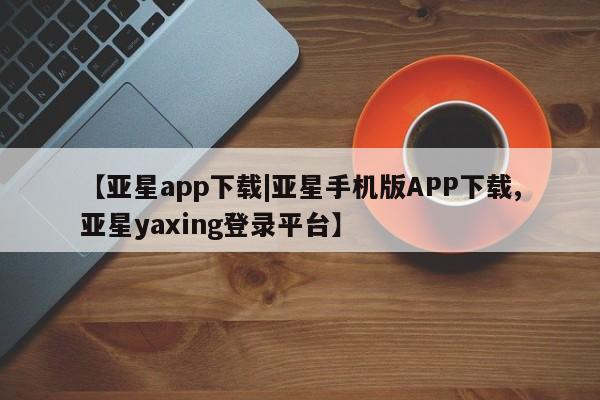 亚星代理合作-会员开户 亚星入口【亚星app下载|亚星手机版APP下载,亚星yaxing登录平台】