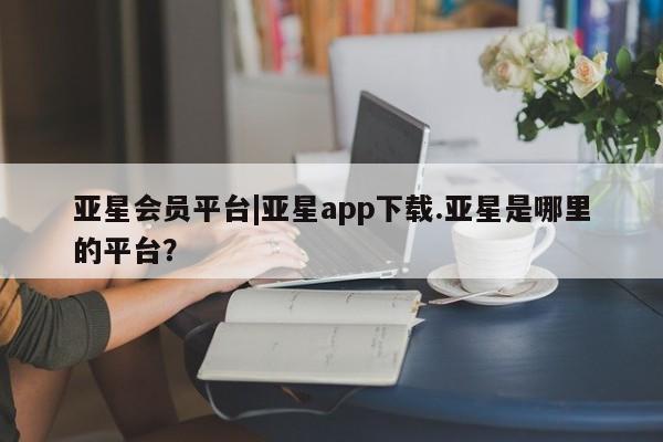 亚星代理合作-会员开户 亚星入口亚星会员平台|亚星app下载.亚星是哪里的平台？