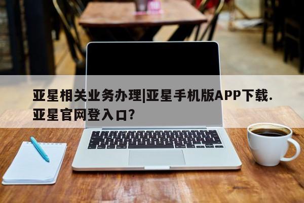 亚星代理合作-会员开户 亚星入口亚星相关业务办理|亚星手机版APP下载.亚星官网登入口？