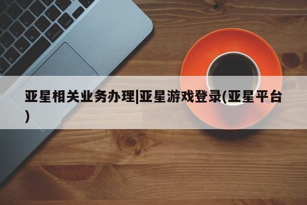 亚星代理合作-会员开户 亚星入口亚星相关业务办理|亚星游戏登录(亚星平台)