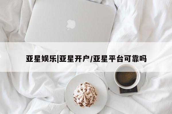 亚星代理合作-会员开户 亚星入口亚星娱乐|亚星开户/亚星平台可靠吗