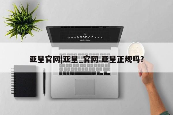 亚星代理合作-会员开户 亚星入口亚星官网|亚星_官网.亚星正规吗？