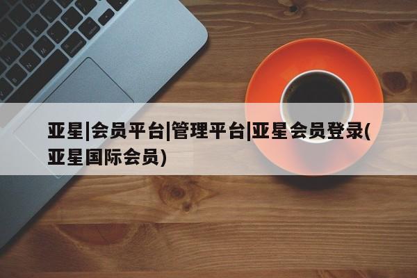 亚星代理合作-会员开户 亚星入口亚星|会员平台|管理平台|亚星会员登录(亚星国际会员)