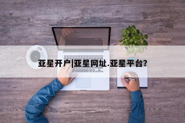 亚星代理合作-会员开户 亚星入口亚星开户|亚星网址.亚星平台？