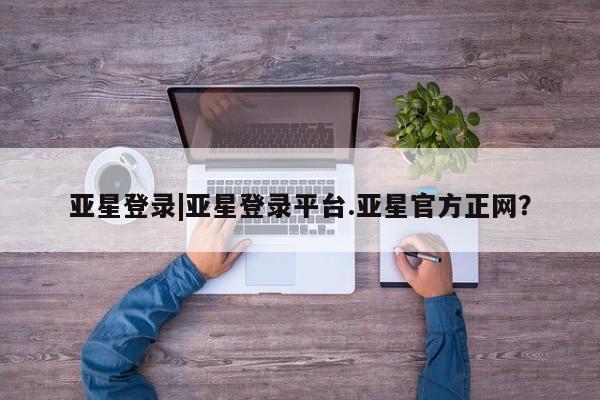 亚星代理合作-会员开户 亚星入口亚星登录|亚星登录平台.亚星官方正网？