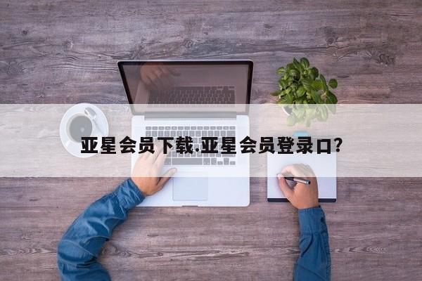 亚星代理合作-会员开户 亚星入口亚星会员下载.亚星会员登录口？