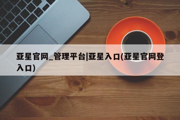 亚星代理合作-会员开户 亚星入口亚星官网_管理平台|亚星入口(亚星官网登入口)