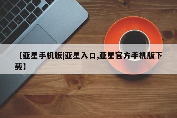亚星代理合作-会员开户 亚星入口【亚星手机版|亚星入口,亚星官方手机版下载】