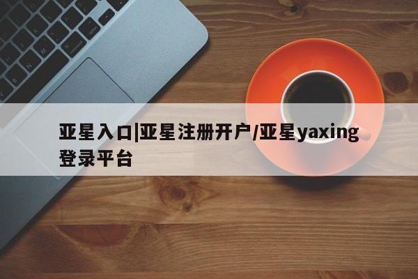 亚星代理合作-会员开户 亚星入口亚星入口|亚星注册开户/亚星yaxing登录平台