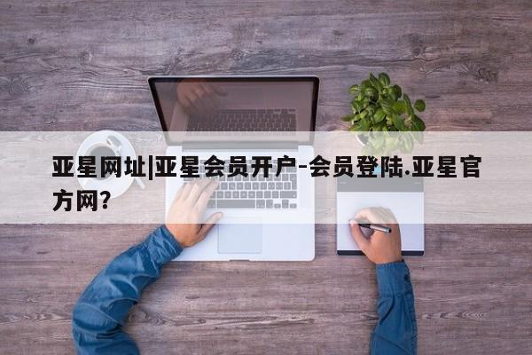 亚星代理合作-会员开户 亚星入口亚星网址|亚星会员开户-会员登陆.亚星官方网？