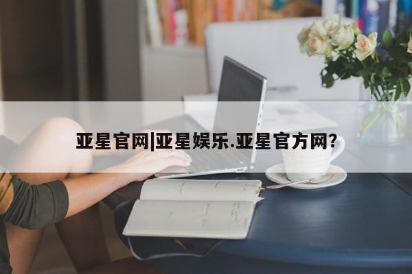 亚星代理合作-会员开户 亚星入口亚星官网|亚星娱乐.亚星官方网？