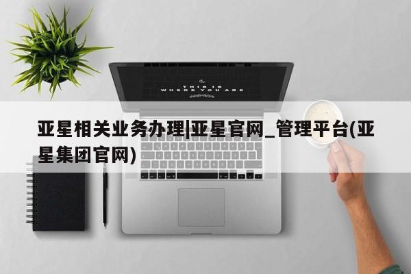 亚星代理合作-会员开户 亚星入口亚星相关业务办理|亚星官网_管理平台(亚星集团官网)