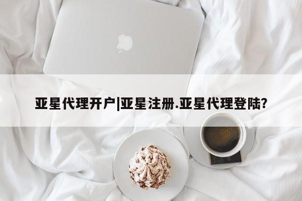 亚星代理合作-会员开户 亚星入口亚星代理开户|亚星注册.亚星代理登陆？