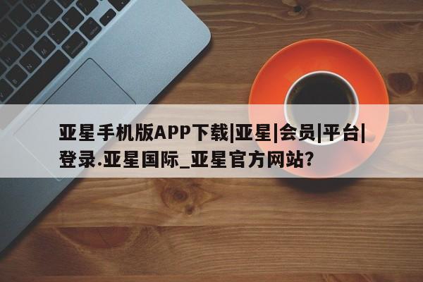 亚星代理合作-会员开户 亚星入口亚星手机版APP下载|亚星|会员|平台|登录.亚星国际_亚星官方网站？