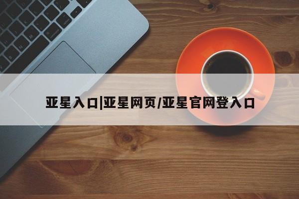 亚星代理合作-会员开户 亚星入口亚星入口|亚星网页/亚星官网登入口