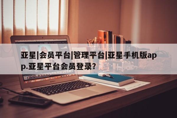 亚星代理合作-会员开户 亚星入口亚星|会员平台|管理平台|亚星手机版app.亚星平台会员登录？
