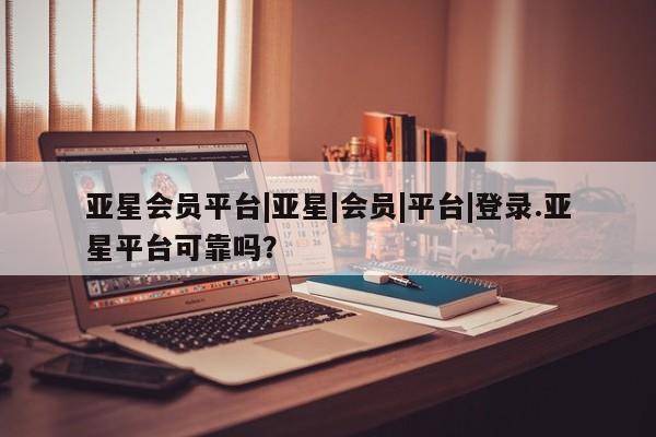 亚星代理合作-会员开户 亚星入口亚星会员平台|亚星|会员|平台|登录.亚星平台可靠吗？