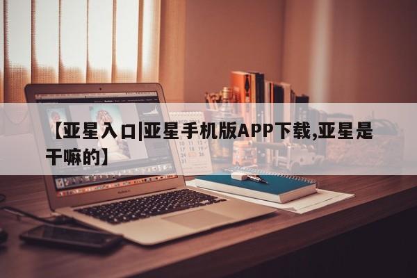 亚星代理合作-会员开户 亚星入口【亚星入口|亚星手机版APP下载,亚星是干嘛的】
