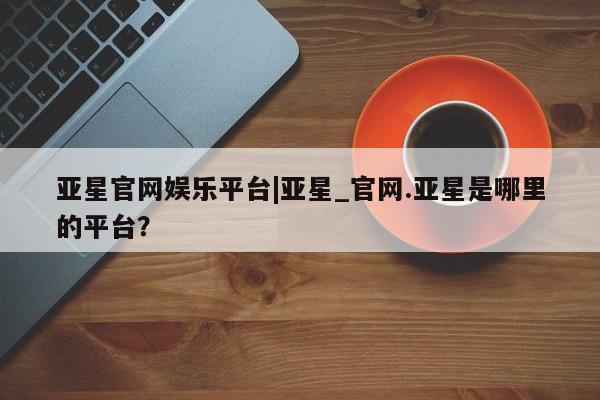 亚星代理合作-会员开户 亚星入口亚星官网娱乐平台|亚星_官网.亚星是哪里的平台？