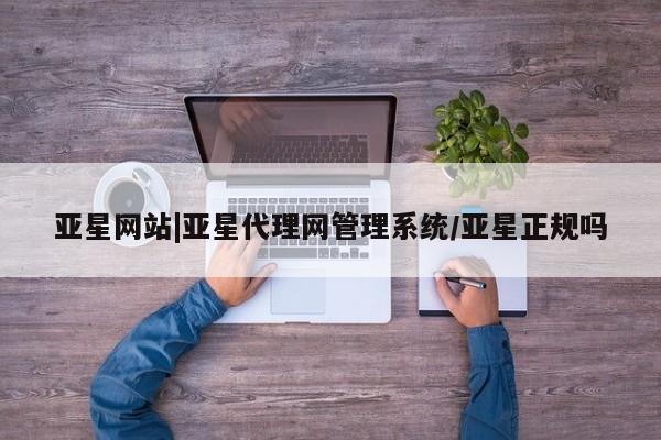 亚星代理合作-会员开户 亚星入口亚星网站|亚星代理网管理系统/亚星正规吗