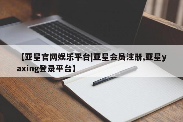 亚星代理合作-会员开户 亚星入口【亚星官网娱乐平台|亚星会员注册,亚星yaxing登录平台】