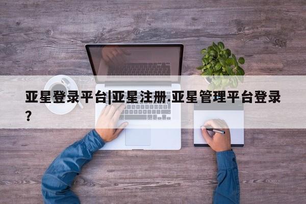 亚星代理合作-会员开户 亚星入口亚星登录平台|亚星注册.亚星管理平台登录？