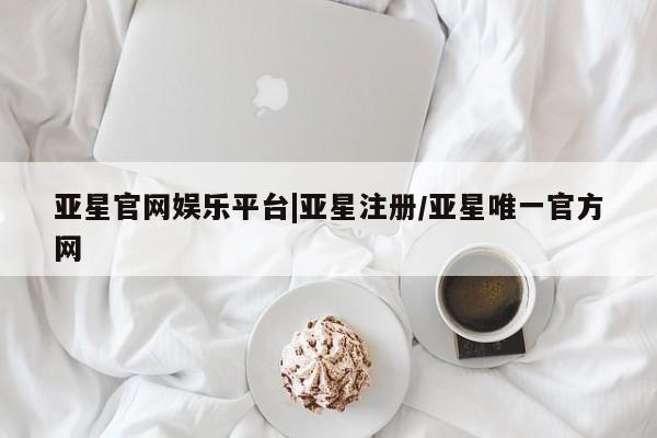 亚星代理合作-会员开户 亚星入口亚星官网娱乐平台|亚星注册/亚星唯一官方网