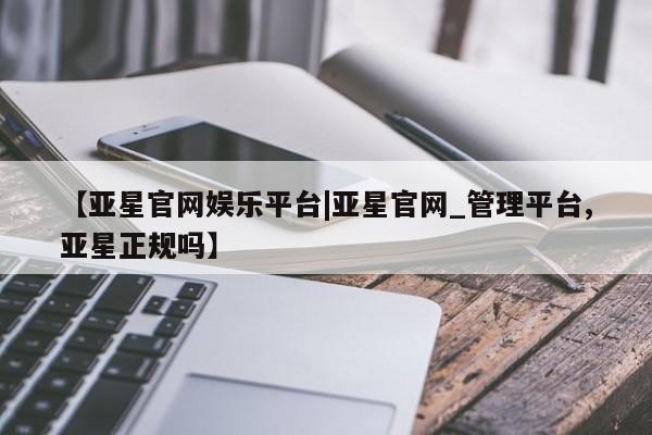 亚星代理合作-会员开户 亚星入口【亚星官网娱乐平台|亚星官网_管理平台,亚星正规吗】