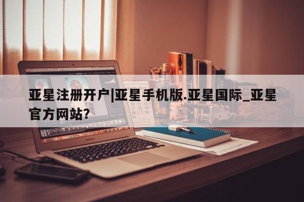 亚星代理合作-会员开户 亚星入口亚星注册开户|亚星手机版.亚星国际_亚星官方网站？