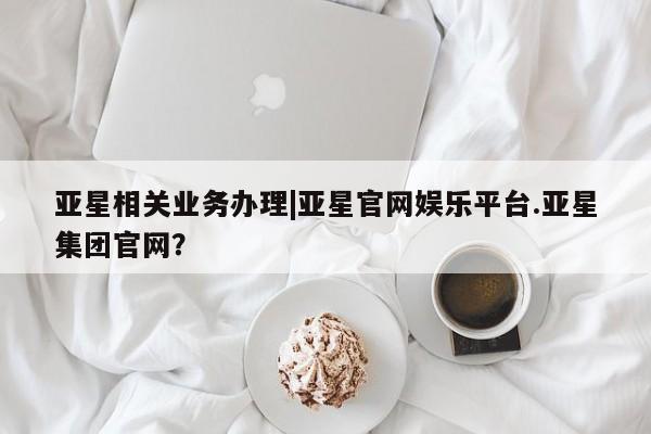 亚星代理合作-会员开户 亚星入口亚星相关业务办理|亚星官网娱乐平台.亚星集团官网？