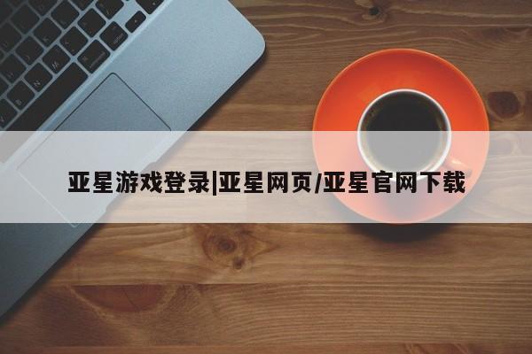 亚星代理合作-会员开户 亚星入口亚星游戏登录|亚星网页/亚星官网下载