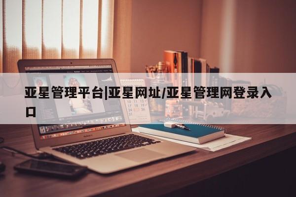 亚星代理合作-会员开户 亚星入口亚星管理平台|亚星网址/亚星管理网登录入口