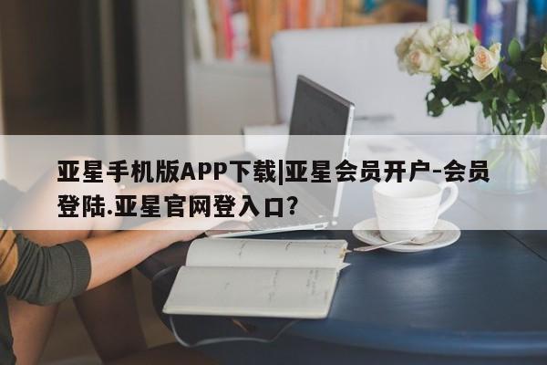 亚星代理合作-会员开户 亚星入口亚星手机版APP下载|亚星会员开户-会员登陆.亚星官网登入口？