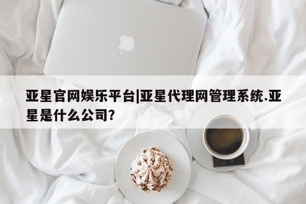 亚星代理合作-会员开户 亚星入口亚星官网娱乐平台|亚星代理网管理系统.亚星是什么公司？