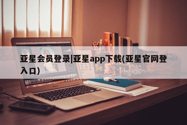 亚星代理合作-会员开户 亚星入口亚星会员登录|亚星app下载(亚星官网登入口)