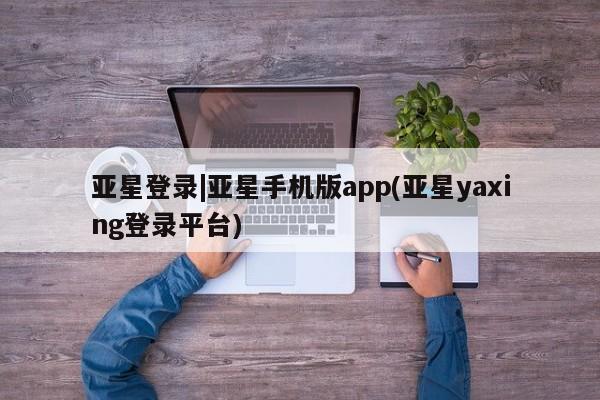 亚星代理合作-会员开户 亚星入口亚星登录|亚星手机版app(亚星yaxing登录平台)