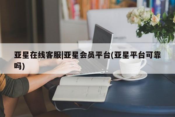 亚星代理合作-会员开户 亚星入口亚星在线客服|亚星会员平台(亚星平台可靠吗)
