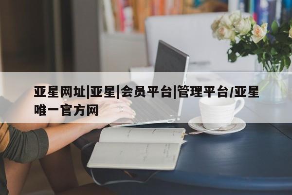 亚星代理合作-会员开户 亚星入口亚星网址|亚星|会员平台|管理平台/亚星唯一官方网