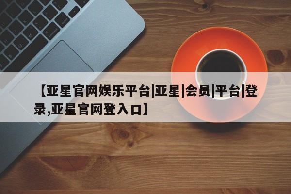 亚星代理合作-会员开户 亚星入口【亚星官网娱乐平台|亚星|会员|平台|登录,亚星官网登入口】