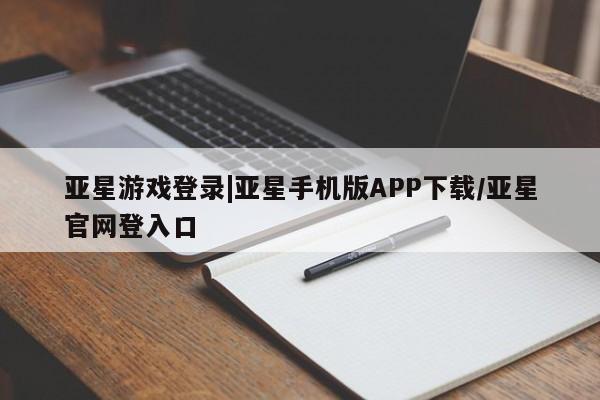 亚星代理合作-会员开户 亚星入口亚星游戏登录|亚星手机版APP下载/亚星官网登入口