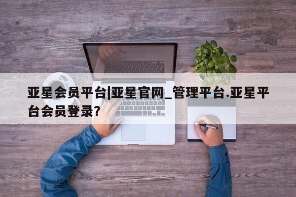 亚星代理合作-会员开户 亚星入口亚星会员平台|亚星官网_管理平台.亚星平台会员登录？