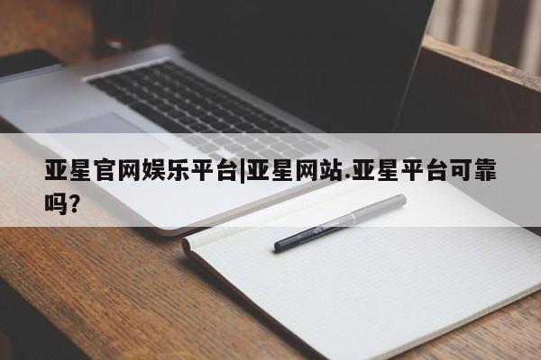 亚星代理合作-会员开户 亚星入口亚星官网娱乐平台|亚星网站.亚星平台可靠吗？