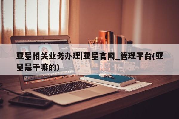 亚星代理合作-会员开户 亚星入口亚星相关业务办理|亚星官网_管理平台(亚星是干嘛的)
