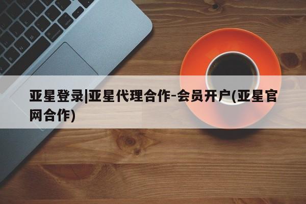 亚星代理合作-会员开户 亚星入口亚星登录|亚星代理合作-会员开户(亚星官网合作)