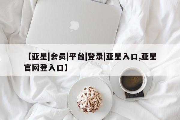 亚星代理合作-会员开户 亚星入口【亚星|会员|平台|登录|亚星入口,亚星官网登入口】