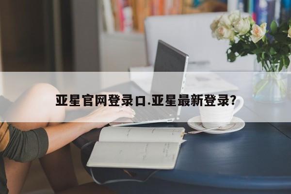 亚星代理合作-会员开户 亚星入口亚星官网登录口.亚星最新登录？